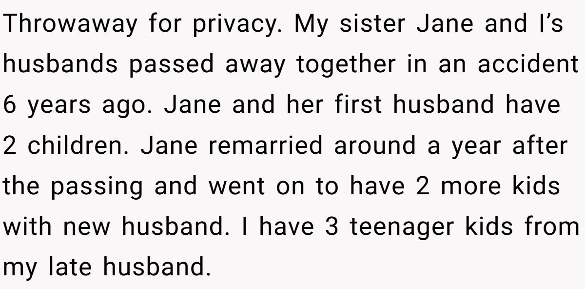 She Yelled at Her Sister for Telling Her to Date Again - Now the Family Is Split Throwaway for privacy. My sister Jane and I’s husbands passed away together in an accident 6 years ago. Jane and her first husband have 2 children. Jane remarried around a year after the passing and went on to have 2 more kids with new husband. I have 3 teenager kids from my late husband.