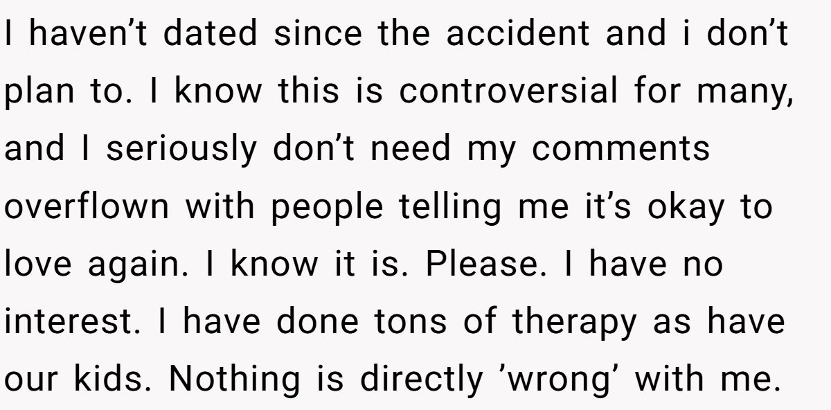 She Yelled at Her Sister for Telling Her to Date Again - Now the Family Is Split I haven’t dated since the accident and i don’t plan to. I know this is controversial for many, and I seriously don’t need my comments overflown with people telling me it’s okay to love again. I know it is. Please. I have no interest. I have done tons of therapy as have our kids. Nothing is directly ’wrong’ with me.