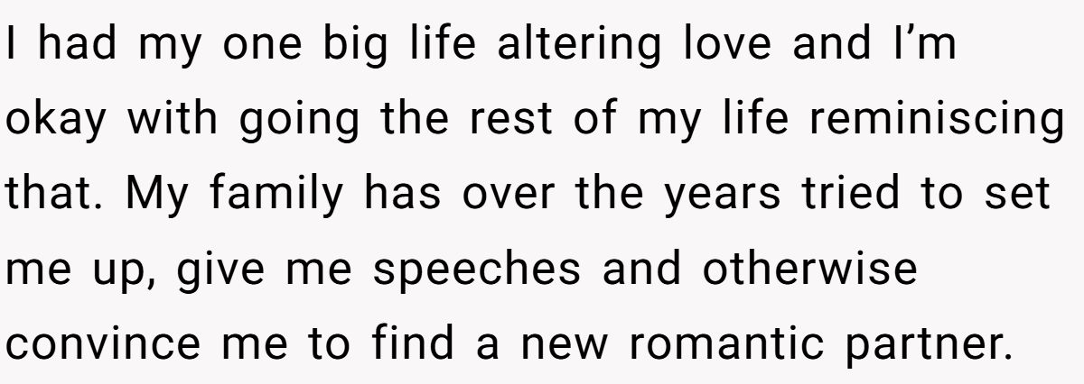 She Yelled at Her Sister for Telling Her to Date Again - Now the Family Is Split I had my one big life altering love and I’m okay with going the rest of my life reminiscing that. My family has over the years tried to set me up, give me speeches and otherwise convince me to find a new romantic partner.