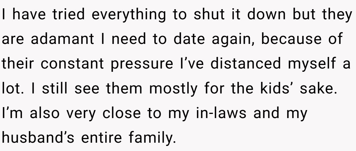 She Yelled at Her Sister for Telling Her to Date Again - Now the Family Is Split I have tried everything to shut it down but they are adamant I need to date again, because of their constant pressure I’ve distanced myself a lot. I still see them mostly for the kids’ sake. I’m also very close to my in-laws and my husband’s entire family.