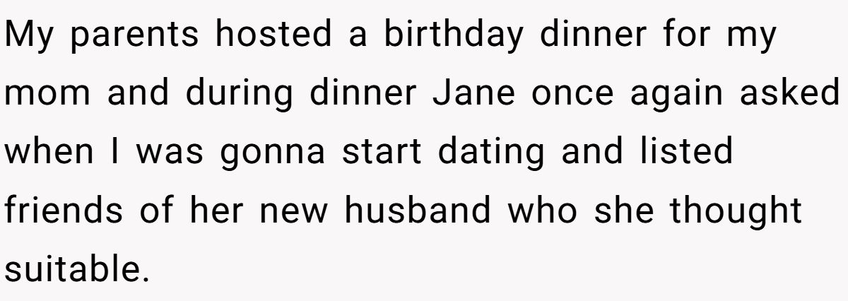 She Yelled at Her Sister for Telling Her to Date Again - Now the Family Is Split My parents hosted a birthday dinner for my mom and during dinner Jane once again asked when I was gonna start dating and listed friends of her new husband who she thought suitable.