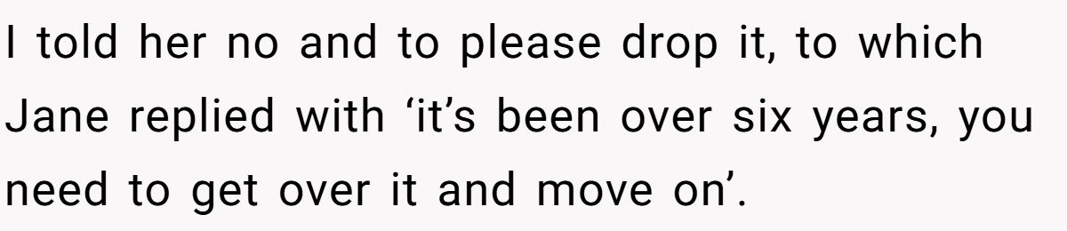 She Yelled at Her Sister for Telling Her to Date Again - Now the Family Is Split I told her no and to please drop it, to which Jane replied with ‘it’s been over six years, you need to get over it and move on’.