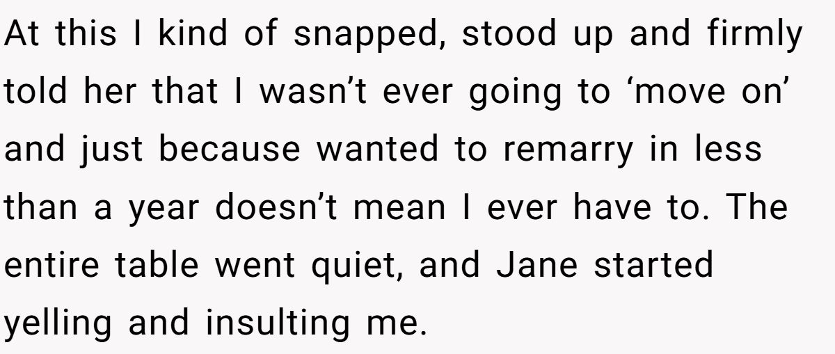 She Yelled at Her Sister for Telling Her to Date Again - Now the Family Is Split At this I kind of snapped, stood up and firmly told her that I wasn’t ever going to ‘move on’ and just because wanted to remarry in less than a year doesn’t mean I ever have to. The entire table went quiet, and Jane started yelling and insulting me.