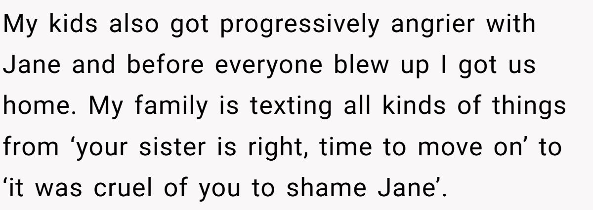 She Yelled at Her Sister for Telling Her to Date Again - Now the Family Is Split My kids also got progressively angrier with Jane and before everyone blew up I got us home. My family is texting all kinds of things from ‘your sister is right, time to move on’ to ‘it was cruel of you to shame Jane’.