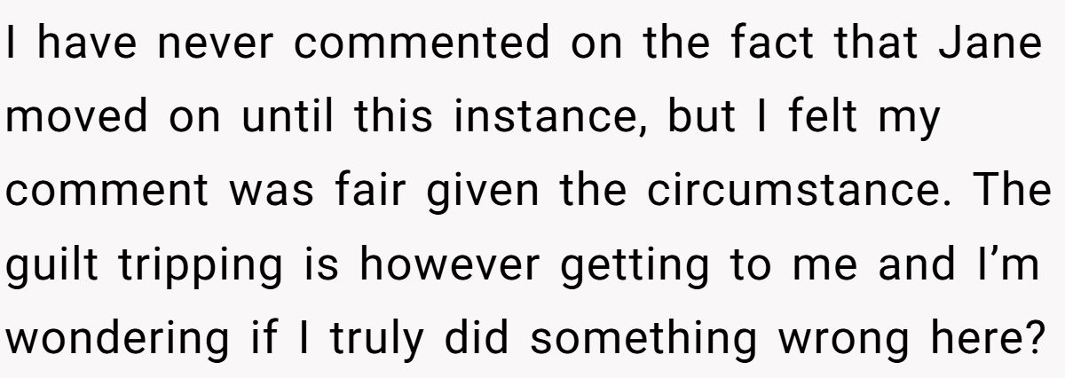 She Yelled at Her Sister for Telling Her to Date Again - Now the Family Is Split I have never commented on the fact that Jane moved on until this instance, but I felt my comment was fair given the circumstance. The guilt tripping is however getting to me and I’m wondering if I truly did something wrong here?