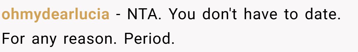 She Yelled at Her Sister for Telling Her to Date Again - Now the Family Is Split ohmydearlucia − NTA. You don't have to date. For any reason. Period.