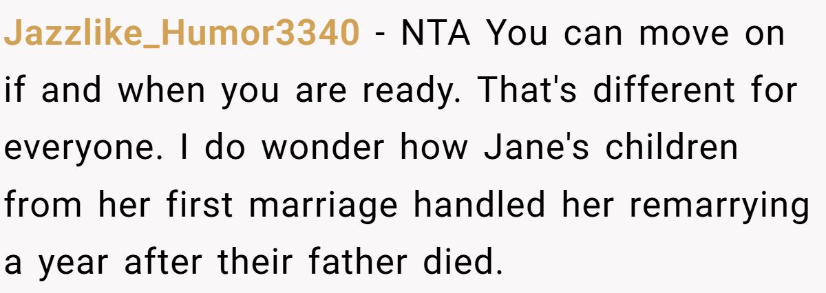 She Yelled at Her Sister for Telling Her to Date Again - Now the Family Is Split Jazzlike_Humor3340 − NTA You can move on if and when you are ready. That's different for everyone. I do wonder how Jane's children from her first marriage handled her remarrying a year after their father died.