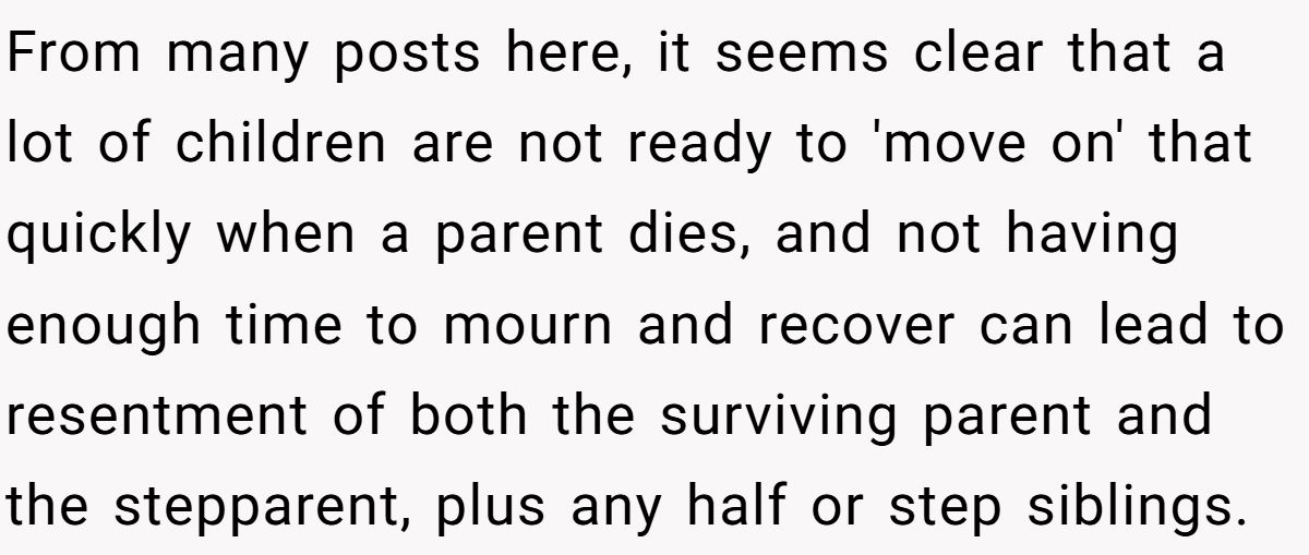 She Yelled at Her Sister for Telling Her to Date Again - Now the Family Is Split From many posts here, it seems clear that a lot of children are not ready to 'move on' that quickly when a parent dies, and not having enough time to mourn and recover can lead to resentment of both the surviving parent and the stepparent, plus any half or step siblings.