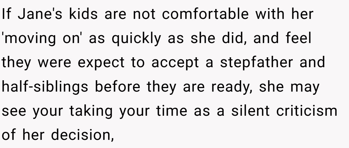 She Yelled at Her Sister for Telling Her to Date Again - Now the Family Is Split If Jane's kids are not comfortable with her 'moving on' as quickly as she did, and feel they were expect to accept a stepfather and half-siblings before they are ready, she may see your taking your time as a silent criticism of her decision,