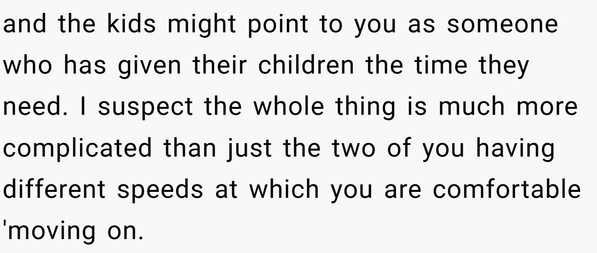 She Yelled at Her Sister for Telling Her to Date Again - Now the Family Is Split and the kids might point to you as someone who has given their children the time they need. I suspect the whole thing is much more complicated than just the two of you having different speeds at which you are comfortable 'moving on.