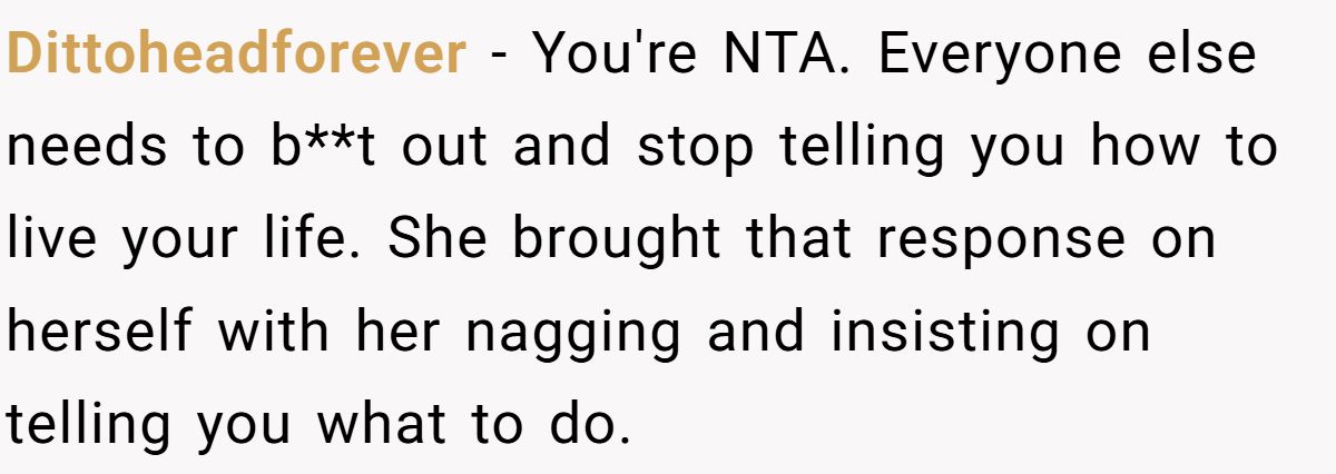 She Yelled at Her Sister for Telling Her to Date Again - Now the Family Is Split Dittoheadforever − You're NTA. Everyone else needs to b**t out and stop telling you how to live your life. She brought that response on herself with her nagging and insisting on telling you what to do.
