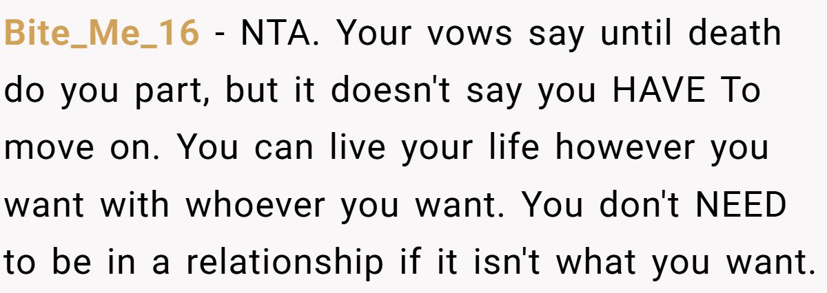 She Yelled at Her Sister for Telling Her to Date Again - Now the Family Is Split Bite_Me_16 − NTA. Your vows say until death do you part, but it doesn't say you HAVE To move on. You can live your life however you want with whoever you want. You don't NEED to be in a relationship if it isn't what you want.