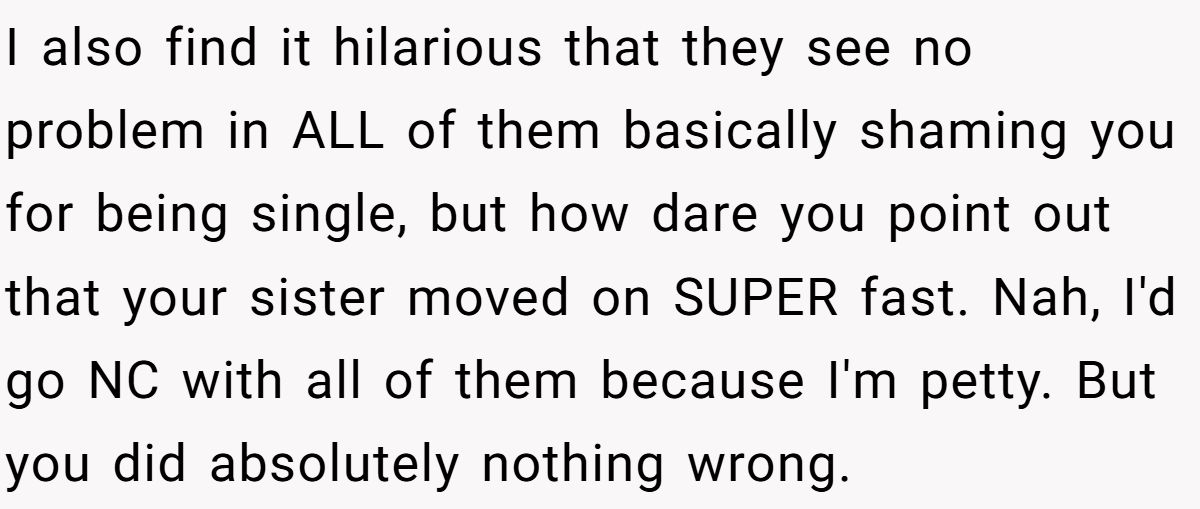 She Yelled at Her Sister for Telling Her to Date Again - Now the Family Is Split I also find it hilarious that they see no problem in ALL of them basically shaming you for being single, but how dare you point out that your sister moved on SUPER fast. Nah, I'd go NC with all of them because I'm petty. But you did absolutely nothing wrong.
