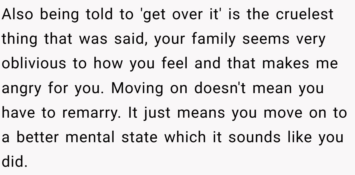 She Yelled at Her Sister for Telling Her to Date Again - Now the Family Is Split Also being told to 'get over it' is the cruelest thing that was said, your family seems very oblivious to how you feel and that makes me angry for you. Moving on doesn't mean you have to remarry. It just means you move on to a better mental state which it sounds like you did.