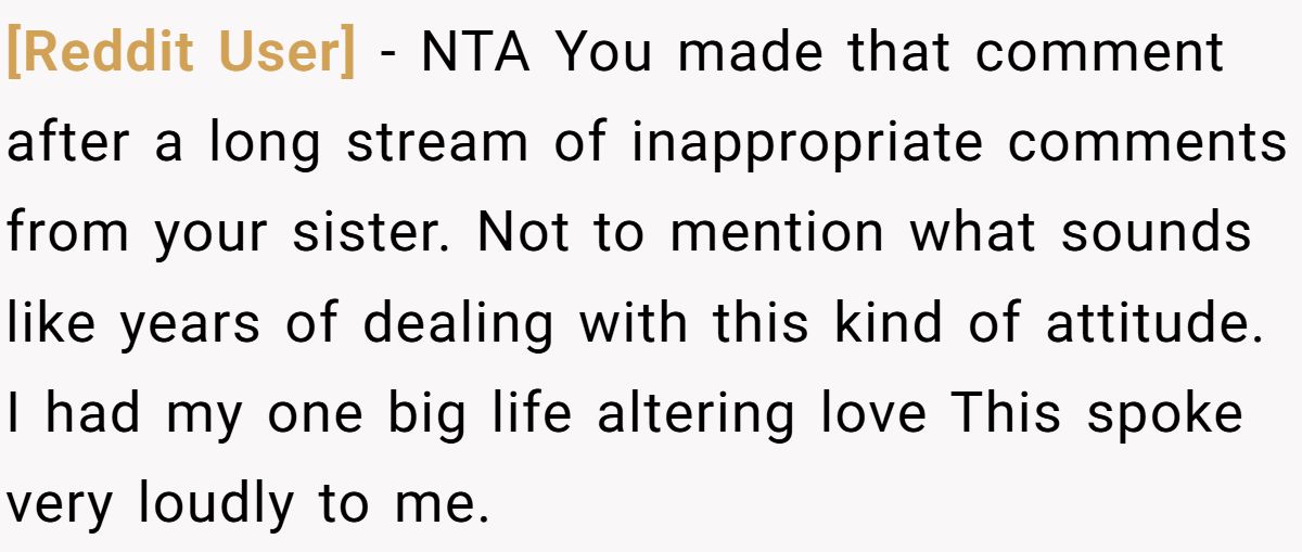 [Reddit User] − NTA You made that comment after a long stream of inappropriate comments from your sister. Not to mention what sounds like years of dealing with this kind of attitude. I had my one big life altering love This spoke very loudly to me.