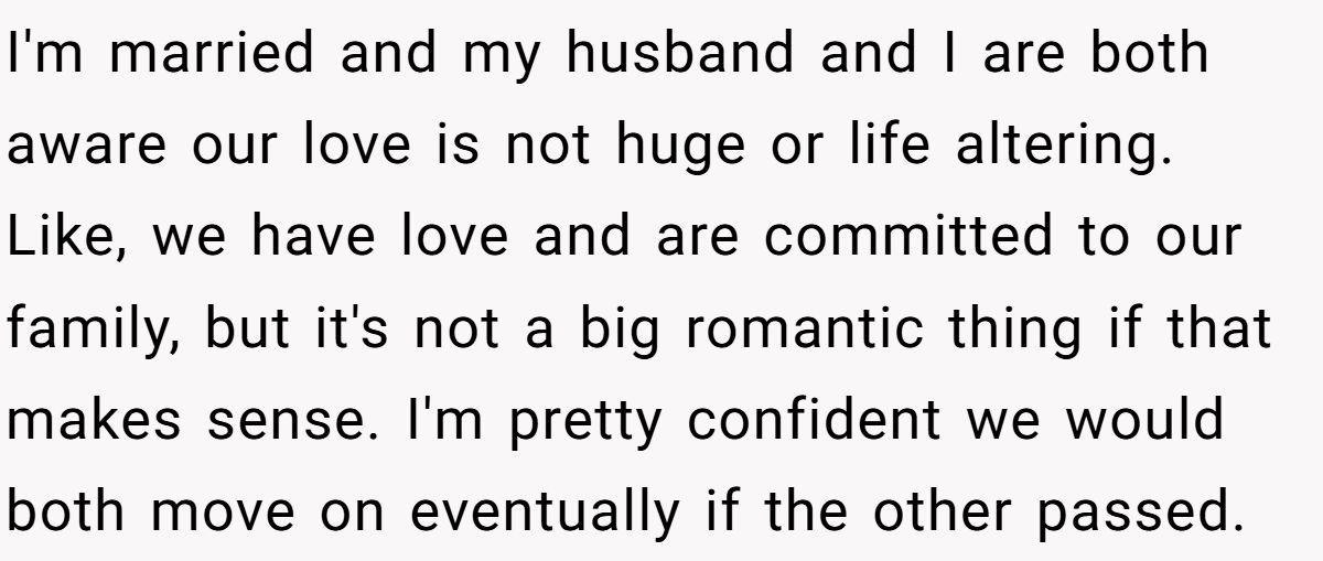 She Yelled at Her Sister for Telling Her to Date Again - Now the Family Is Split I'm married and my husband and I are both aware our love is not huge or life altering. Like, we have love and are committed to our family, but it's not a big romantic thing if that makes sense. I'm pretty confident we would both move on eventually if the other passed.
