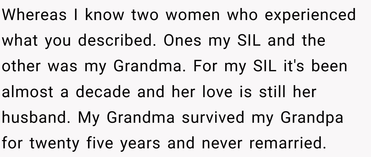 She Yelled at Her Sister for Telling Her to Date Again - Now the Family Is Split Whereas I know two women who experienced what you described. Ones my SIL and the other was my Grandma. For my SIL it's been almost a decade and her love is still her husband. My Grandma survived my Grandpa for twenty five years and never remarried.