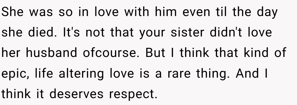 She Yelled at Her Sister for Telling Her to Date Again - Now the Family Is Split She was so in love with him even til the day she died. It's not that your sister didn't love her husband ofcourse. But I think that kind of epic, life altering love is a rare thing. And I think it deserves respect.