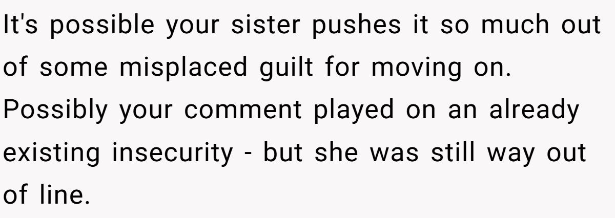 She Yelled at Her Sister for Telling Her to Date Again - Now the Family Is Split It's possible your sister pushes it so much out of some misplaced guilt for moving on. Possibly your comment played on an already existing insecurity - but she was still way out of line.