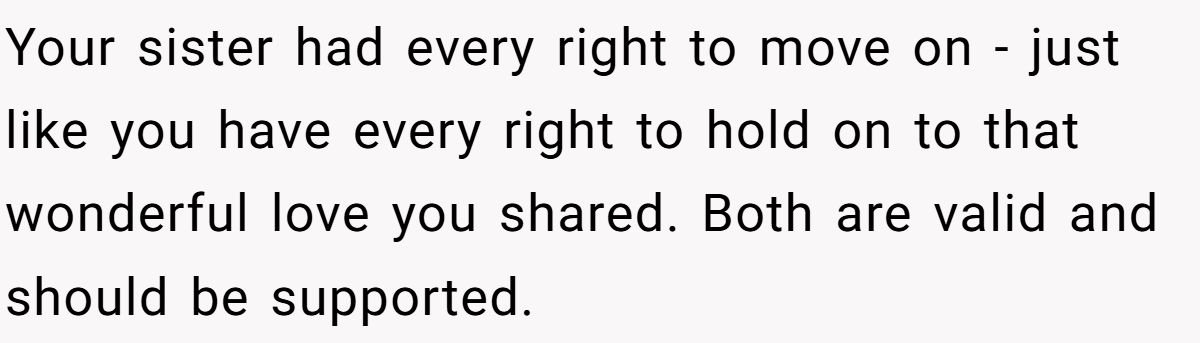 She Yelled at Her Sister for Telling Her to Date Again - Now the Family Is Split Your sister had every right to move on - just like you have every right to hold on to that wonderful love you shared. Both are valid and should be supported.