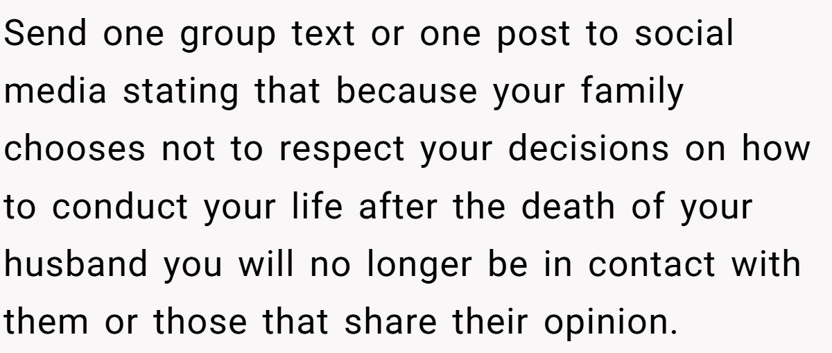 She Yelled at Her Sister for Telling Her to Date Again - Now the Family Is Split Send one group text or one post to social media stating that because your family chooses not to respect your decisions on how to conduct your life after the death of your husband you will no longer be in contact with them or those that share their opinion.
