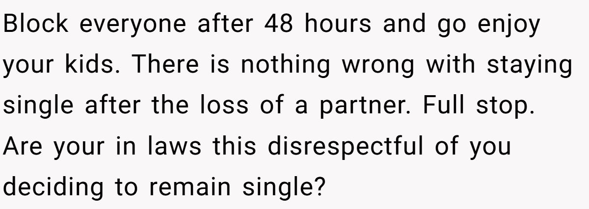 She Yelled at Her Sister for Telling Her to Date Again - Now the Family Is Split Block everyone after 48 hours and go enjoy your kids. There is nothing wrong with staying single after the loss of a partner. Full stop. Are your in laws this disrespectful of you deciding to remain single?