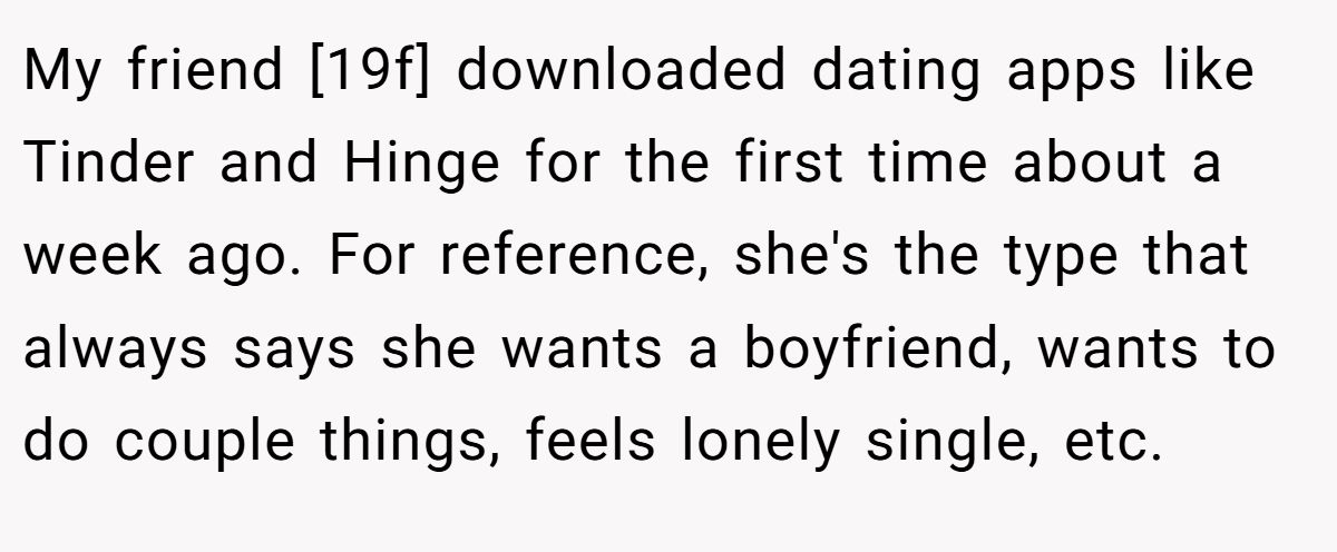 My friend [19f] downloaded dating apps like Tinder and Hinge for the first time about a week ago. For reference, she's the type that always says she wants a boyfriend, wants to do couple things, feels lonely single, etc.