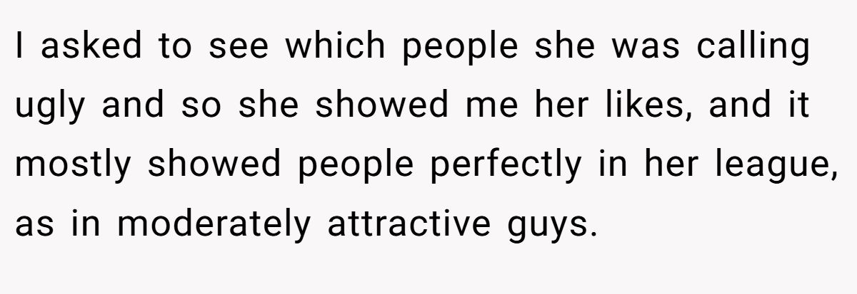 This Woman Keeps Complaining Men On Tinder Are "Ugly", So Her Friend Tells Her To Get A Mirror I asked to see which people she was calling ugly and so she showed me her likes, and it mostly showed people perfectly in her league, as in moderately attractive guys.