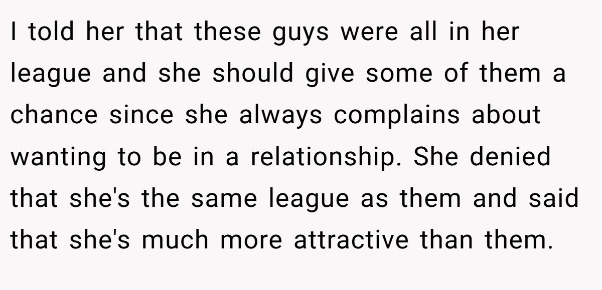 This Woman Keeps Complaining Men On Tinder Are "Ugly", So Her Friend Tells Her To Get A Mirror I told her that these guys were all in her league and she should give some of them a chance since she always complains about wanting to be in a relationship. She denied that she's the same league as them and said that she's much more attractive than them.