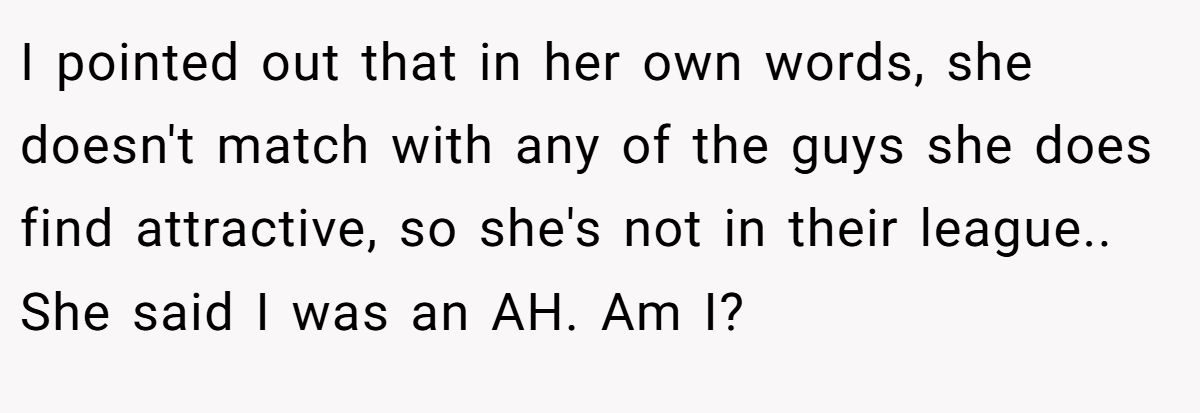 This Woman Keeps Complaining Men On Tinder Are "Ugly", So Her Friend Tells Her To Get A Mirror I pointed out that in her own words, she doesn't match with any of the guys she does find attractive, so she's not in their league.. She said I was an AH. Am I?