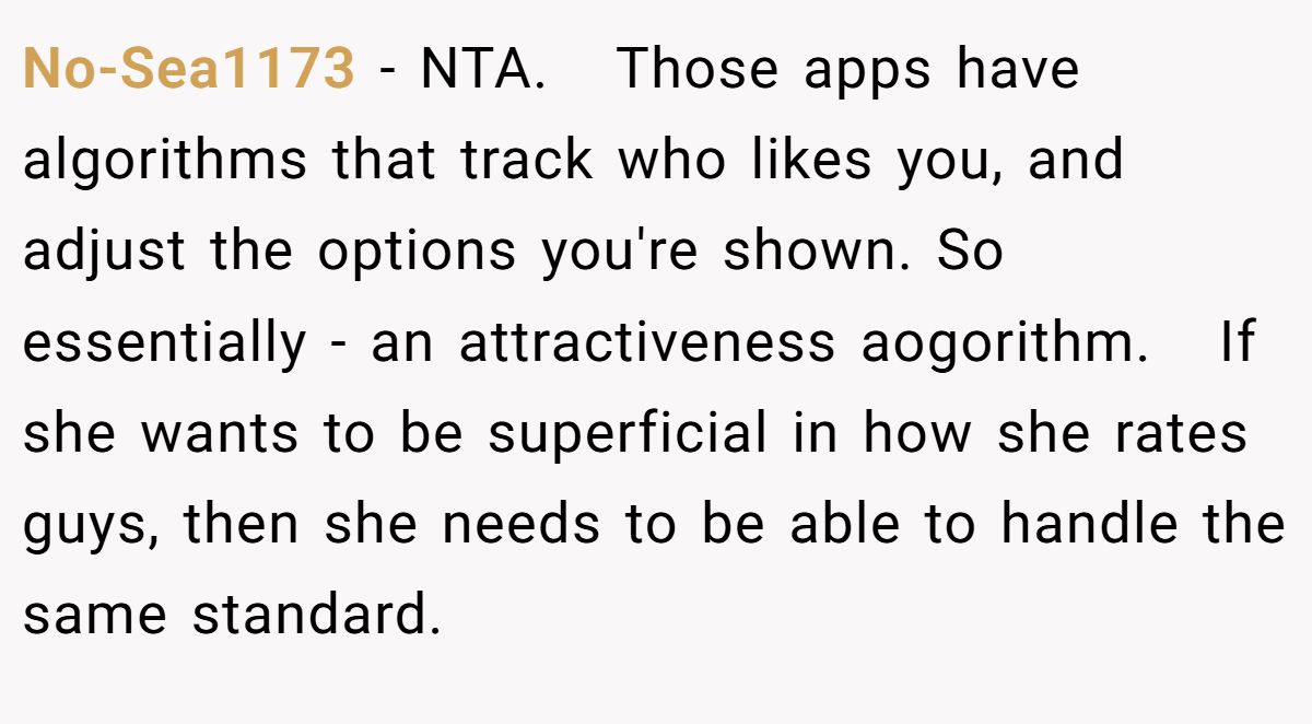 This Woman Keeps Complaining Men On Tinder Are "Ugly", So Her Friend Tells Her To Get A Mirror No-Sea1173 − NTA. Those apps have algorithms that track who likes you, and adjust the options you're shown. So essentially - an attractiveness aogorithm. If she wants to be superficial in how she rates guys, then she needs to be able to handle the same standard.