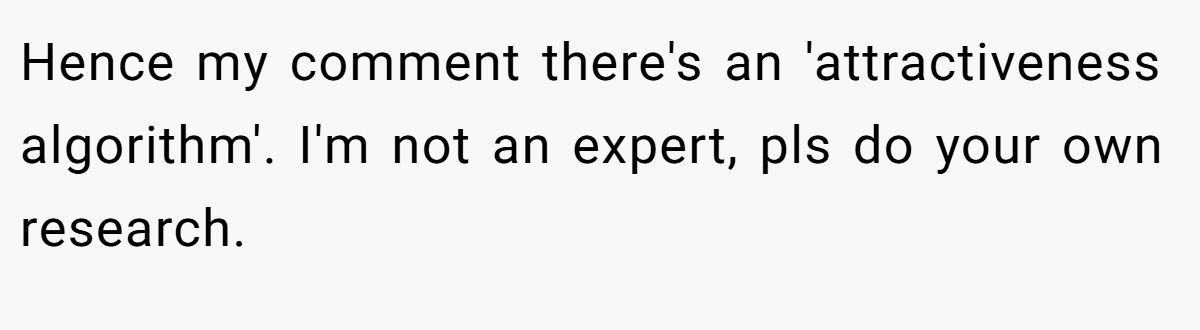 This Woman Keeps Complaining Men On Tinder Are "Ugly", So Her Friend Tells Her To Get A Mirror Hence my comment there's an 'attractiveness algorithm'. I'm not an expert, pls do your own research.