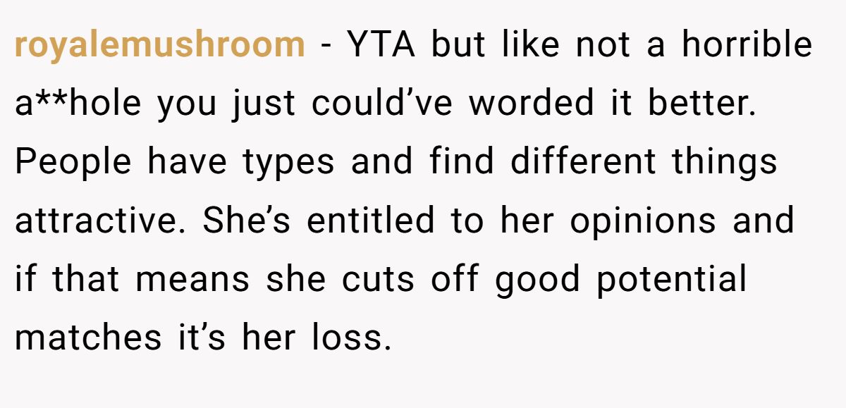 This Woman Keeps Complaining Men On Tinder Are "Ugly", So Her Friend Tells Her To Get A Mirror royalemushroom − YTA but like not a horrible a**hole you just could’ve worded it better. People have types and find different things attractive. She’s entitled to her opinions and if that means she cuts off good potential matches it’s her loss.