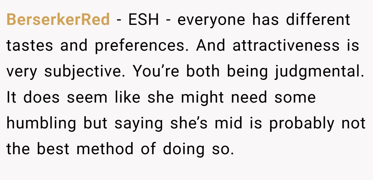 This Woman Keeps Complaining Men On Tinder Are "Ugly", So Her Friend Tells Her To Get A Mirror BerserkerRed − ESH - everyone has different tastes and preferences. And attractiveness is very subjective. You’re both being judgmental. It does seem like she might need some humbling but saying she’s mid is probably not the best method of doing so.