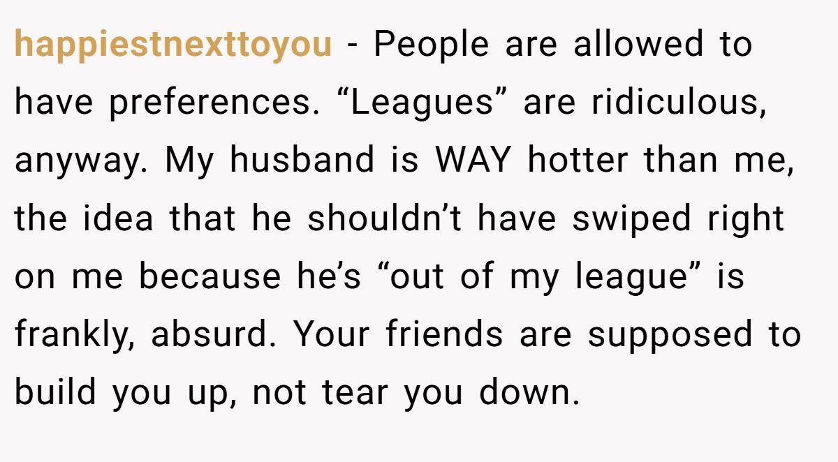 This Woman Keeps Complaining Men On Tinder Are "Ugly", So Her Friend Tells Her To Get A Mirror happiestnexttoyou − People are allowed to have preferences. “Leagues” are ridiculous, anyway. My husband is WAY hotter than me, the idea that he shouldn’t have swiped right on me because he’s “out of my league” is frankly, absurd. Your friends are supposed to build you up, not tear you down.