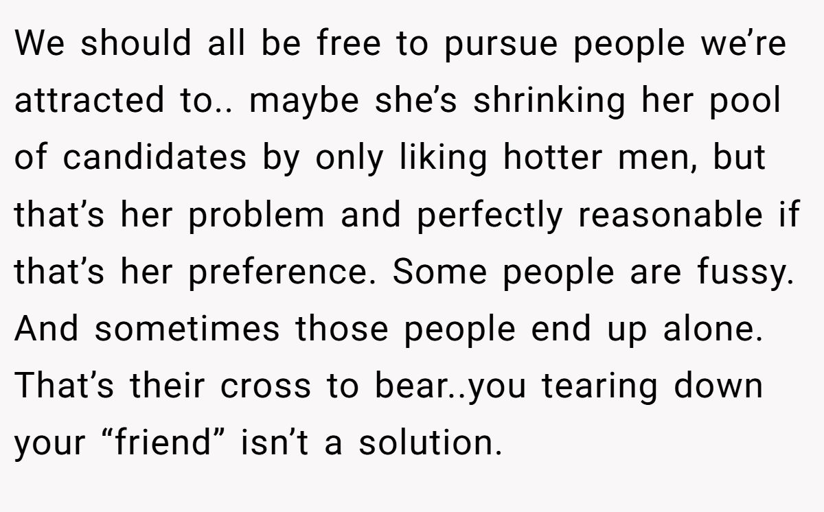 This Woman Keeps Complaining Men On Tinder Are "Ugly", So Her Friend Tells Her To Get A Mirror We should all be free to pursue people we’re attracted to.. maybe she’s shrinking her pool of candidates by only liking hotter men, but that’s her problem and perfectly reasonable if that’s her preference. Some people are fussy. And sometimes those people end up alone. That’s their cross to bear..you tearing down your “friend” isn’t a solution.