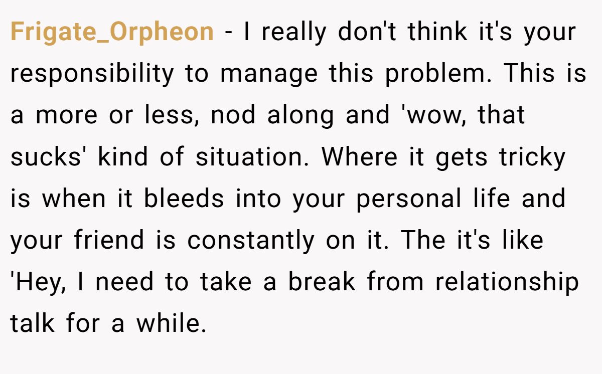 This Woman Keeps Complaining Men On Tinder Are "Ugly", So Her Friend Tells Her To Get A Mirror Frigate_Orpheon − I really don't think it's your responsibility to manage this problem. This is a more or less, nod along and 'wow, that sucks' kind of situation. Where it gets tricky is when it bleeds into your personal life and your friend is constantly on it. The it's like 'Hey, I need to take a break from relationship talk for a while.