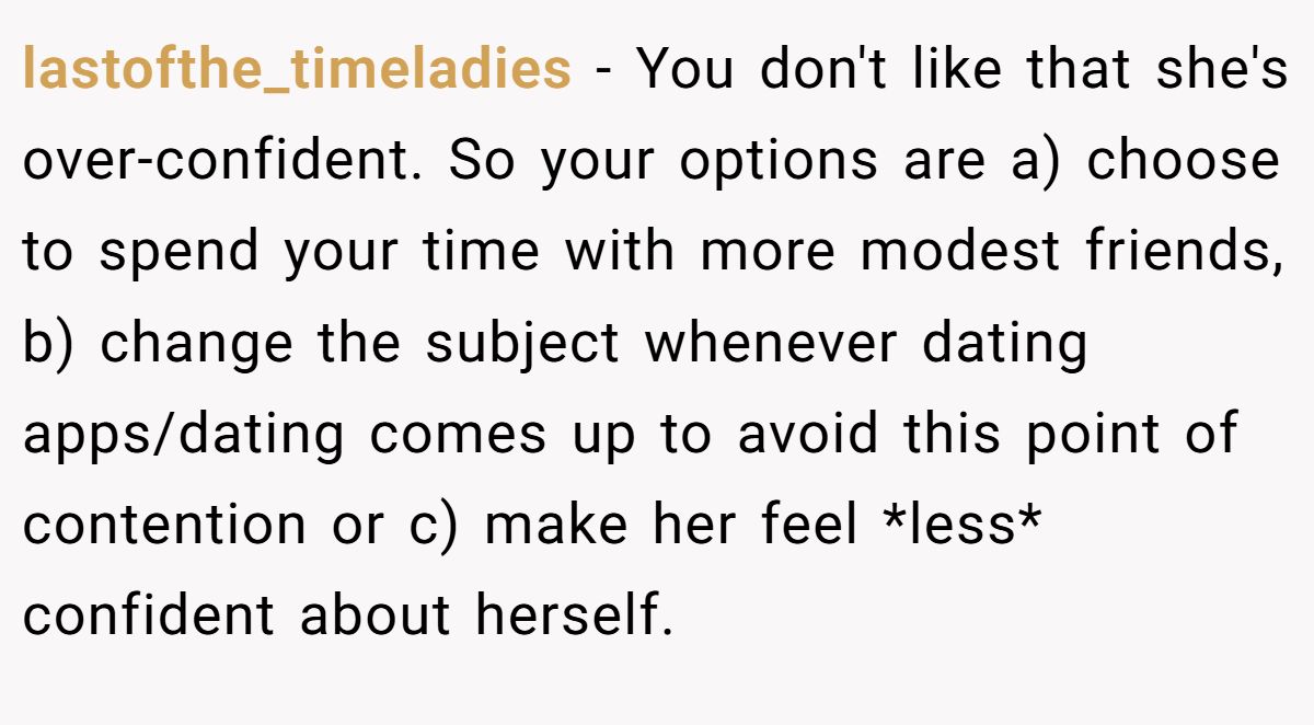 This Woman Keeps Complaining Men On Tinder Are "Ugly", So Her Friend Tells Her To Get A Mirror lastofthe_timeladies − You don't like that she's over-confident. So your options are a) choose to spend your time with more modest friends, b) change the subject whenever dating apps/dating comes up to avoid this point of contention or c) make her feel *less* confident about herself.
