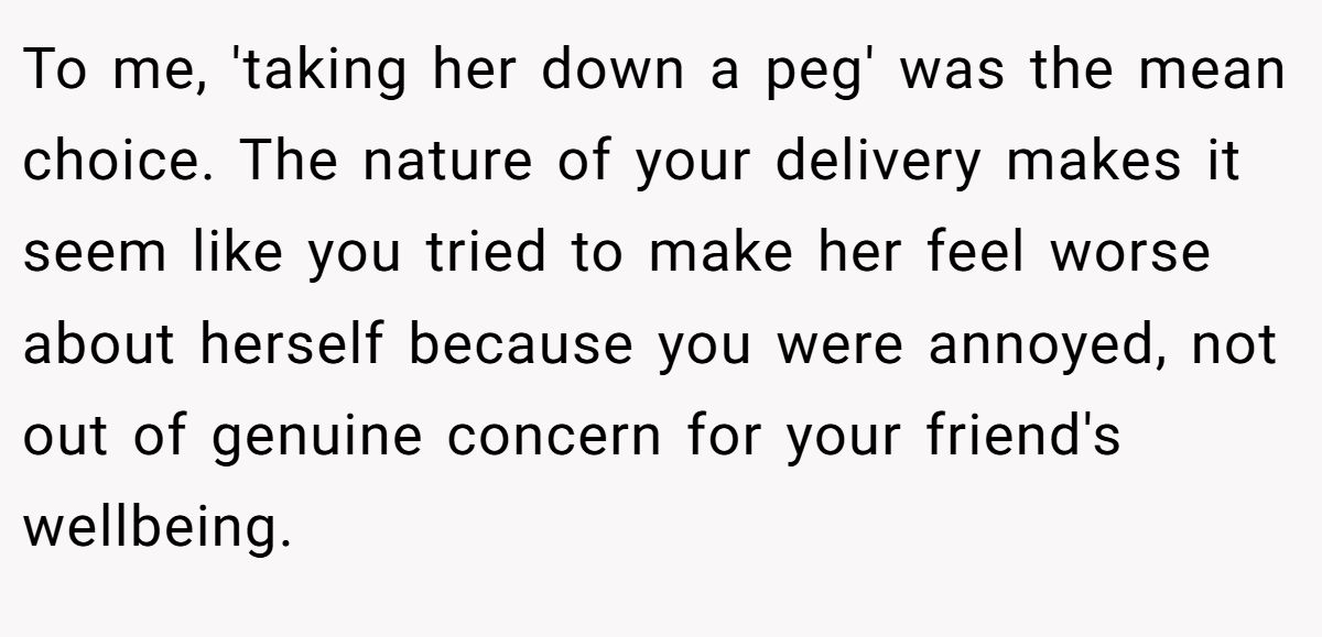 This Woman Keeps Complaining Men On Tinder Are "Ugly", So Her Friend Tells Her To Get A Mirror To me, 'taking her down a peg' was the mean choice. The nature of your delivery makes it seem like you tried to make her feel worse about herself because you were annoyed, not out of genuine concern for your friend's wellbeing.
