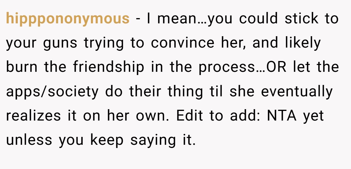 This Woman Keeps Complaining Men On Tinder Are "Ugly", So Her Friend Tells Her To Get A Mirror hipppononymous - I mean…you could stick to your guns trying to convince her, and likely burn the friendship in the process…OR let the apps/society do their thing til she eventually realizes it on her own. Edit to add: NTA yet unless you keep saying it.