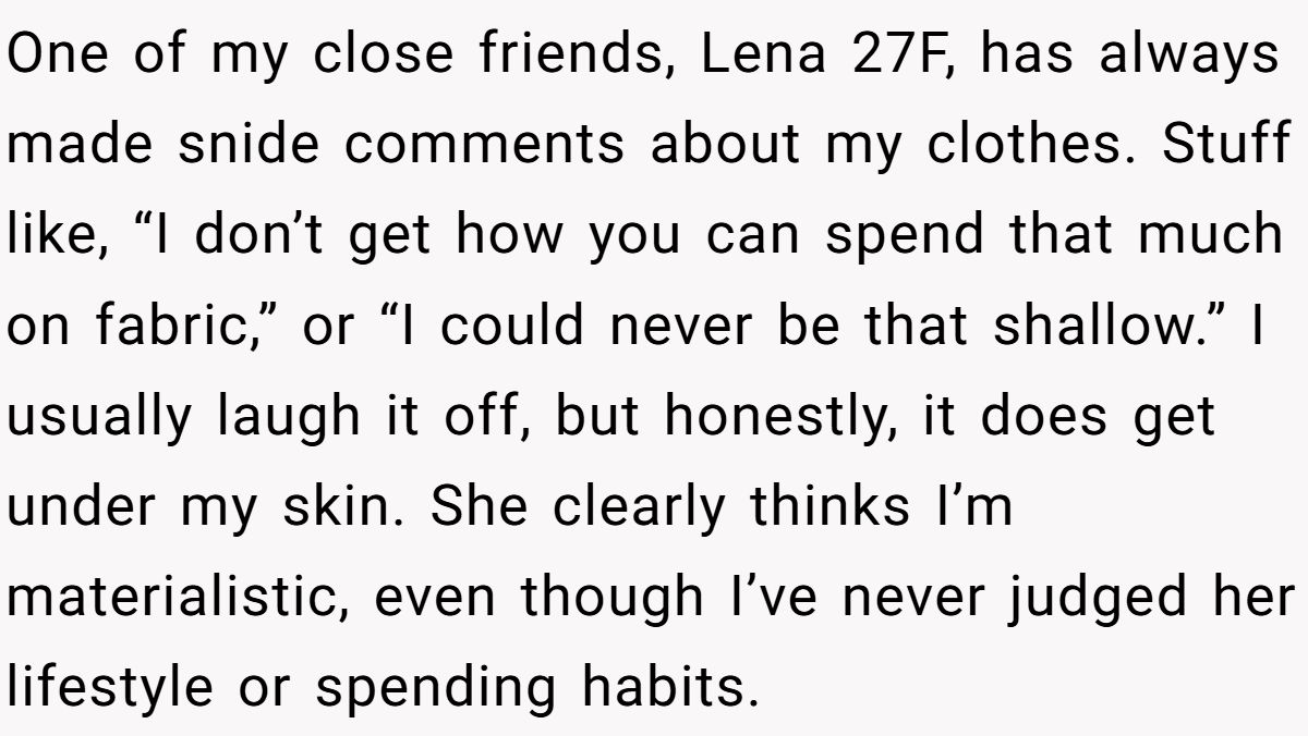 Woman Refuses To Lend Her Friend Designer Dresses For A Wedding After She Called Her “Shallow” For Buying Them One of my close friends, Lena 27F, has always made snide comments about my clothes. Stuff like, “I don’t get how you can spend that much on fabric,” or “I could never be that shallow.” I usually laugh it off, but honestly, it does get under my skin. She clearly thinks I’m materialistic, even though I’ve never judged her lifestyle or spending habits.