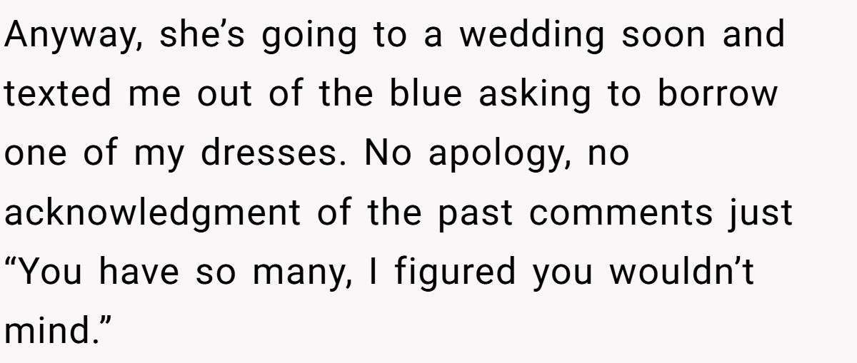 Woman Refuses To Lend Her Friend Designer Dresses For A Wedding After She Called Her “Shallow” For Buying Them Anyway, she’s going to a wedding soon and texted me out of the blue asking to borrow one of my dresses. No apology, no acknowledgment of the past comments just “You have so many, I figured you wouldn’t mind.”