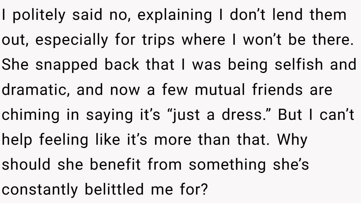 Woman Refuses To Lend Her Friend Designer Dresses For A Wedding After She Called Her “Shallow” For Buying Them I politely said no, explaining I don’t lend them out, especially for trips where I won’t be there. She snapped back that I was being selfish and dramatic, and now a few mutual friends are chiming in saying it’s “just a dress.” But I can’t help feeling like it’s more than that. Why should she benefit from something she’s constantly belittled me for?
