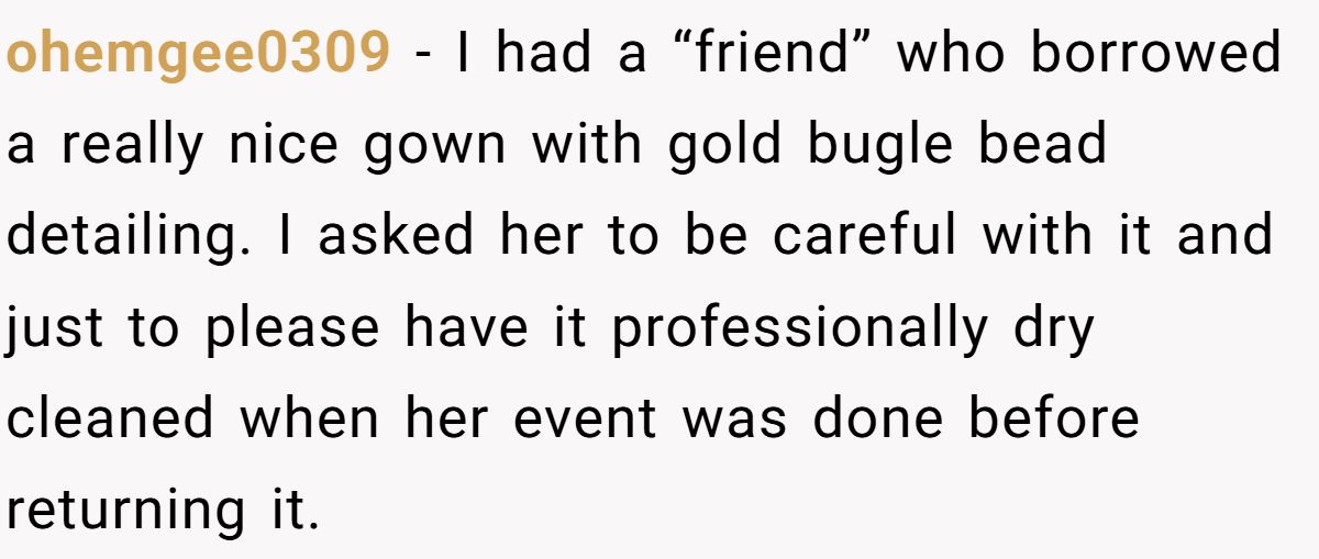 Woman Refuses To Lend Her Friend Designer Dresses For A Wedding After She Called Her “Shallow” For Buying Them ohemgee0309 - I had a “friend” who borrowed a really nice gown with gold bugle bead detailing. I asked her to be careful with it and just to please have it professionally dry cleaned when her event was done before returning it.