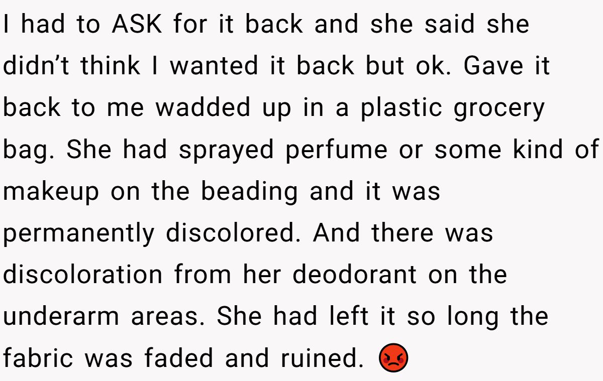 Woman Refuses To Lend Her Friend Designer Dresses For A Wedding After She Called Her “Shallow” For Buying Them I had to ASK for it back and she said she didn’t think I wanted it back but ok. Gave it back to me wadded up in a plastic grocery bag. She had sprayed perfume or some kind of makeup on the beading and it was permanently discolored. And there was discoloration from her deodorant on the underarm areas. She had left it so long the fabric was faded and ruined. 😡