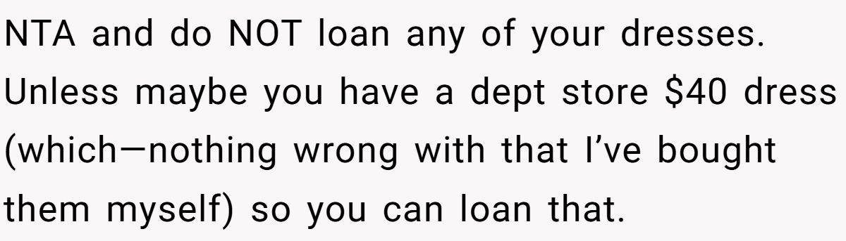 Woman Refuses To Lend Her Friend Designer Dresses For A Wedding After She Called Her “Shallow” For Buying Them NTA and do NOT loan any of your dresses. Unless maybe you have a dept store $40 dress (which—nothing wrong with that I’ve bought them myself) so you can loan that.