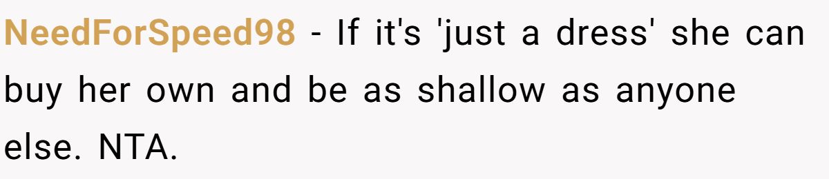 Woman Refuses To Lend Her Friend Designer Dresses For A Wedding After She Called Her “Shallow” For Buying Them NeedForSpeed98 - If it's 'just a dress' she can buy her own and be as shallow as anyone else. NTA.