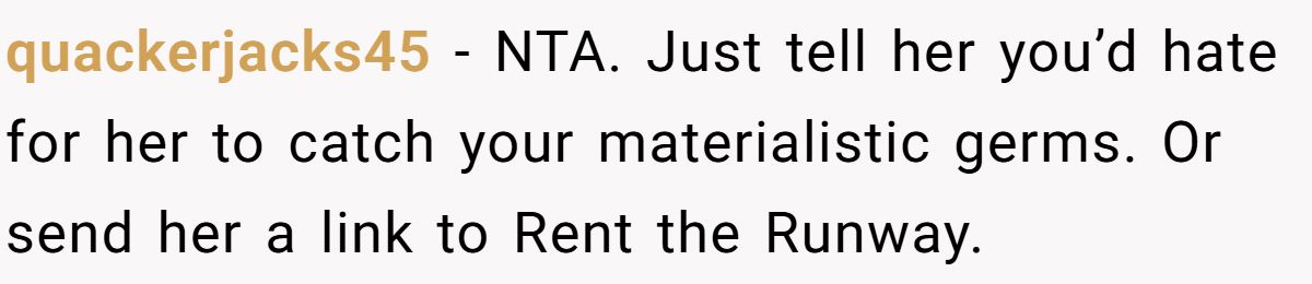 Woman Refuses To Lend Her Friend Designer Dresses For A Wedding After She Called Her “Shallow” For Buying Them quackerjacks45 - NTA. Just tell her you’d hate for her to catch your materialistic germs. Or send her a link to Rent the Runway.