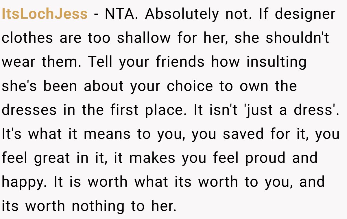 Woman Refuses To Lend Her Friend Designer Dresses For A Wedding After She Called Her “Shallow” For Buying Them ItsLochJess - NTA. Absolutely not. If designer clothes are too shallow for her, she shouldn't wear them. Tell your friends how insulting she's been about your choice to own the dresses in the first place. It isn't 'just a dress'. It's what it means to you, you saved for it, you feel great in it, it makes you feel proud and happy. It is worth what its worth to you, and its worth nothing to her.