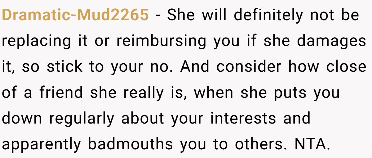 Woman Refuses To Lend Her Friend Designer Dresses For A Wedding After She Called Her “Shallow” For Buying Them Dramatic-Mud2265 - She will definitely not be replacing it or reimbursing you if she damages it, so stick to your no. And consider how close of a friend she really is, when she puts you down regularly about your interests and apparently badmouths you to others. NTA.
